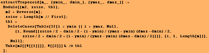 extractTrapezoid[m_, {ymin_, dmin_}, {ymax_, dmax_}] := Module[{m2, xsize, tbl}, ɯ ... min)/2}]}], {i, 1, Length[m]}], Null] ; Take[m2[[#[[1]]]], #[[2]]] & /@ tbl] ;