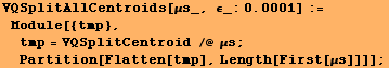 RowBox[{RowBox[{RowBox[{VQSplitAllCentroids, [, RowBox[{μs_, ,,  , RowBox[{ϵ_:, 0.0 ... tmp = VQSplitCentroid /@ μs ; Partition[Flatten[tmp], Length[First[μs]]]]}], ;}]