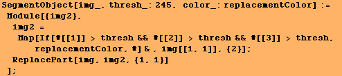 SegmentObject[img_, thresh_:245, color_:replacementColor] := Module[{img2}, im ... eplacementColor, #] & , img[[1, 1]], {2}] ; ReplacePart[img, img2, {1, 1}] ] ;