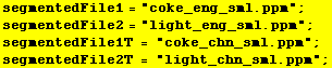 segmentedFile1 = "coke_eng_sml.ppm" ; segmentedFile2 = "light_eng_sml.ppm" ... egmentedFile1T = "coke_chn_sml.ppm" ; segmentedFile2T = "light_chn_sml.ppm" ; 