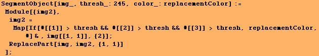 SegmentObject[img_, thresh_:245, color_:replacementColor] := Module[{img2}, im ... eplacementColor, #] & , img[[1, 1]], {2}] ; ReplacePart[img, img2, {1, 1}] ] ;