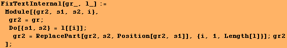 FixTextInternal[gr_, l_] := Module[{gr2, s1, s2, i}, gr2 = gr ; Do[{s1 ... [[i]] ; gr2 = ReplacePart[gr2, s2, Position[gr2, s1]], {i, 1, Length[l]}] ; gr2] ;