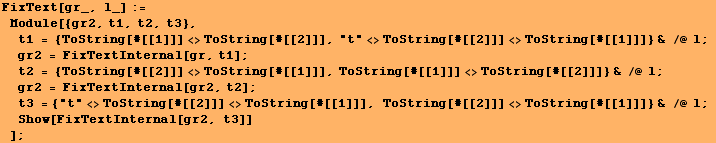 FixText[gr_, l_] := Module[{gr2, t1, t2, t3}, t1 = {ToString[#[[1]]] <>ToString[ ... [#[[2]]] <>ToString[#[[1]]]} & /@ l ; Show[FixTextInternal[gr2, t3]] ] ;