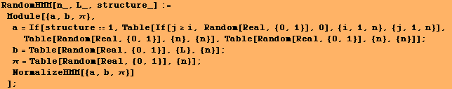 RandomHMM[n_, L_, structure_] := Module[{a, b, π}, a = If[structureᡫ ... 62371;π = Table[Random[Real, {0, 1}], {n}] ; NormalizeHMM[{a, b, π}] ] ;