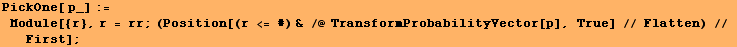 PickOne[ p_] := Module[{r}, r = rr ; (Position[(r <= #) & /@ TransformProbabilityVector[p], True] // Flatten) // First] ;