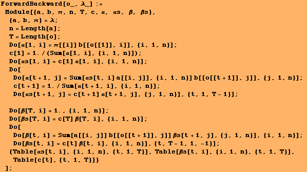 RowBox[{RowBox[{ForwardBackward[o_, λ_], :=, , RowBox[{Module, [, RowBox[{{a, b,  ... T}], Table[βs[t, i], {i, 1, n}, {t, 1, T}], Table[c[t], {t, 1, T}]}}]}], , ]}]}], ;}]