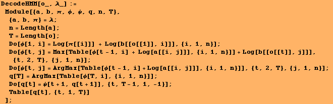 DecodeHMM[o_, λ_] := Module[{a, b, π, ϕ, ψ, q, n, T},  {a, ... Do[q[t] = ψ[t + 1, q[t + 1]], {t, T - 1, 1, -1}] ; Table[q[t], {t, 1, T}] ] ;