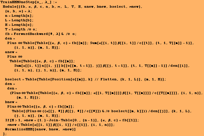 RowBox[{RowBox[{TrainHMMOneStep[o_, λ_], :=, , RowBox[{Module, [, RowBox[{{fb, &# ... ], {i, 1, n}]}], ]}], ;, , NormalizeHMM[{anew, bnew, πnew}]}]}], , ]}]}], ;}]