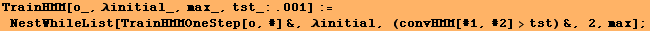 TrainHMM[o_, λinitial_, max_, tst_:.001] := NestWhileList[TrainHMMOneStep[o, #] &, λinitial, (convHMM[#1, #2] >tst) &, 2, max] ;