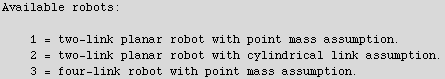 Available robots:\n\n\t1 = two-link planar robot with point mass assumption.\n\t2 = two-link planar robot with cylindrical link assumption.\n\t3 = four-link robot with point mass assumption.