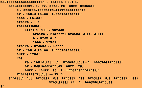 RowBox[{RowBox[{RowBox[{noDiscontinuities, [, RowBox[{traj_, ,,  , RowBox[{thresh_:, 2.}]}], ] ... p;        traj[[i]]], {i, 1, Length[traj]}] <br />]}], ;}]