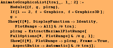 AnimateGraphicsList[traj_, l_:2] := <br />    Module[{f, g, plrng}, <br /> ... bsp;Show[f[#], PlotRange->plrng, FrameTrue, AspectRatio->Automatic] & /@ traj] ;