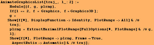 AnimateGraphicsList[traj_, l_:2] := <br />    Module[{f, g, plrng}, <br /> ... bsp;Show[f[#], PlotRange->plrng, FrameTrue, AspectRatio->Automatic] & /@ traj] ;