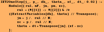 RowBox[{RowBox[{RowBox[{IKTJOneStep, [, RowBox[{j_, ,,  , p_, ,,  , dh_, ,,  , theta_, ,, xf_, ... sp;   theta + dt * Transpose[jn] . (xf - xc) <br />    ]}], ;}]