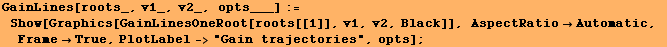 GainLines[roots_, v1_, v2_, opts___] := Show[Graphics[GainLinesOneRoot[roots[[1]], v1, ... ectRatioAutomatic, FrameTrue, PlotLabel->"Gain trajectories", opts] ;