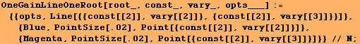 OneGainLineOneRoot[root_, const_, vary_, opts___] :=  {{opts, Line[{{const[[2]], vary[ ... Point[{const[[2]], vary[[2]]}]}, {Magenta, PointSize[.02], Point[{const[[2]], vary[[3]]}]}} // N ;