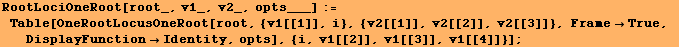 RootLociOneRoot[root_, v1_, v2_, opts___] := Table[OneRootLocusOneRoot[root, {v1[[1]], ... 3]]}, FrameTrue, DisplayFunctionIdentity, opts], {i, v1[[2]], v1[[3]], v1[[4]]}] ;