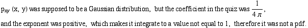p_xy (x, y) was supposed to be a Gaussian distribution, but the coefficient in the quiz was 1/ ... ent was positive, which makes it integrate to a value not equal to 1, therefore it was not a pdf .