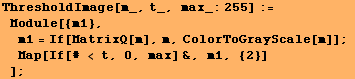 ThresholdImage[m_, t_, max_:255] := Module[{m1}, m1 = If[MatrixQ[m], m, ColorToGrayScale[m]] ; Map[If[# < t, 0, max] &, m1, {2}] ] ;