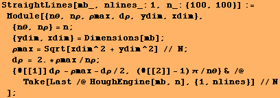 RowBox[{RowBox[{StraightLines[mb_, nlines_:1, n_: {100, 100}], :=, , RowBox[{Module, [ ... 960;/nθ} & /@ Take[Last /@ HoughEngine[mb, n], {1, nlines}] //N}]}], , ]}]}], ;}]