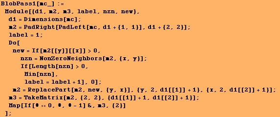 BlobPass1[mc_] := Module[{d1, m2, m3, label, nzn, new}, d1 = Dimensions[mc] ;  ... 2}, {d1[[1]] + 1, d1[[2]] + 1}] ; Map[If[#0, #, # - 1] &, m3, {2}] ] ;