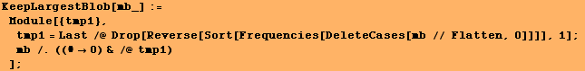 KeepLargestBlob[mb_] := Module[{tmp1}, tmp1 = Last /@ Drop[Reverse[Sort[Frequencies[DeleteCases[mb // Flatten, 0]]]], 1] ; mb /.((#0) & /@ tmp1) ] ;