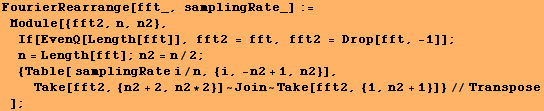 FourierRearrange[fft_, samplingRate_] := Module[{fft2, n, n2}, If[EvenQ[Length ... n2 + 1, n2}], Take[fft2, {n2 + 2, n2 * 2}] ~ Join ~ Take[fft2, {1, n2 + 1}]}//Transpose] ;