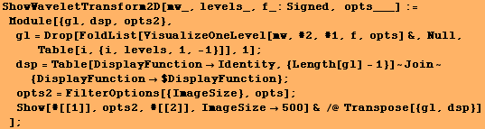 ShowWaveletTransform2D[mw_, levels_, f_:Signed, opts___] := Module[{gl, dsp, opts2}, & ... #62371;Show[#[[1]], opts2, #[[2]], ImageSize500] & /@ Transpose[{gl, dsp}] ] ;