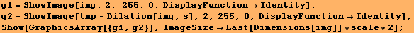 g1 = ShowImage[img, 2, 255, 0, DisplayFunctionIdentity] ; g2 = ShowImage[tmp = Dilatio ... 4;Identity] ; Show[GraphicsArray[{g1, g2}], ImageSizeLast[Dimensions[img]] * scale * 2] ; 