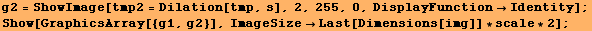 g2 = ShowImage[tmp2 = Dilation[tmp, s], 2, 255, 0, DisplayFunctionIdentity] ; Show[GraphicsArray[{g1, g2}], ImageSizeLast[Dimensions[img]] * scale * 2] ; 