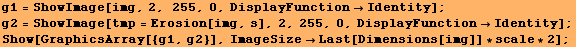 g1 = ShowImage[img, 2, 255, 0, DisplayFunctionIdentity] ; g2 = ShowImage[tmp = Erosion ... 4;Identity] ; Show[GraphicsArray[{g1, g2}], ImageSizeLast[Dimensions[img]] * scale * 2] ; 