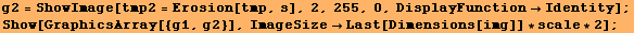 g2 = ShowImage[tmp2 = Erosion[tmp, s], 2, 255, 0, DisplayFunctionIdentity] ; Show[GraphicsArray[{g1, g2}], ImageSizeLast[Dimensions[img]] * scale * 2] ; 