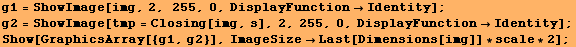 g1 = ShowImage[img, 2, 255, 0, DisplayFunctionIdentity] ; g2 = ShowImage[tmp = Closing ... 4;Identity] ; Show[GraphicsArray[{g1, g2}], ImageSizeLast[Dimensions[img]] * scale * 2] ; 