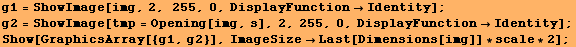 g1 = ShowImage[img, 2, 255, 0, DisplayFunctionIdentity] ; g2 = ShowImage[tmp = Opening ... 4;Identity] ; Show[GraphicsArray[{g1, g2}], ImageSizeLast[Dimensions[img]] * scale * 2] ; 