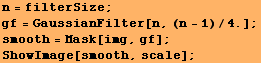 n = filterSize ; RowBox[{RowBox[{gf, =, RowBox[{GaussianFilter, [, RowBox[{n, ,, RowBox[{(n - 1), /, 4.}]}], ]}]}], ;}] smooth = Mask[img, gf] ; ShowImage[smooth, scale] ; 